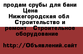 продам срубы для бани › Цена ­ 34 000 - Нижегородская обл. Строительство и ремонт » Строительное оборудование   